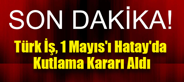 Son Dakika! Türk İş, 1 Mayıs'ı Hatay'da Kutlama Kararı Aldı
